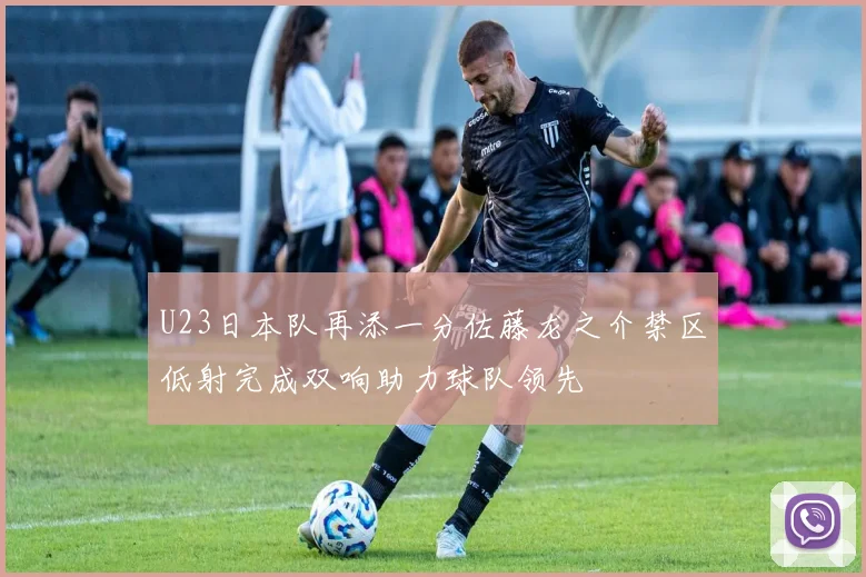 U23日本队再添一分佐藤龙之介禁区低射完成双响助力球队领先