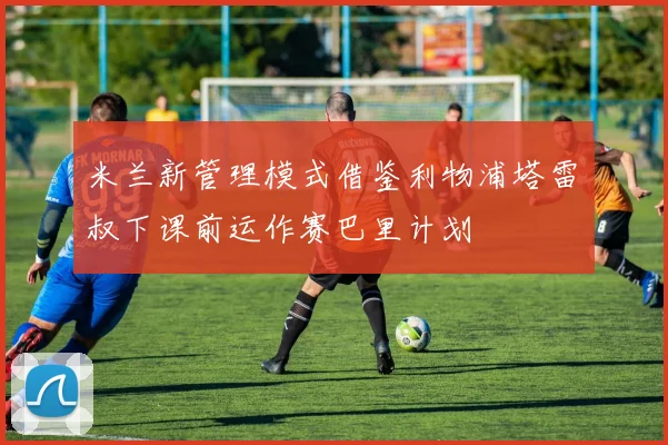 米兰新管理模式借鉴利物浦塔雷囧叔下课前运作赛巴里计划