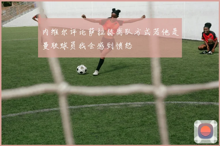 内维尔评论萨拉赫离队方式若他是曼联球员我会感到愤怒