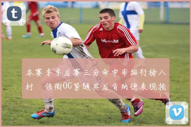 本赛季季后赛三分命中率排行榜八村塁领衔OG紧随其后肯纳德表现抢眼