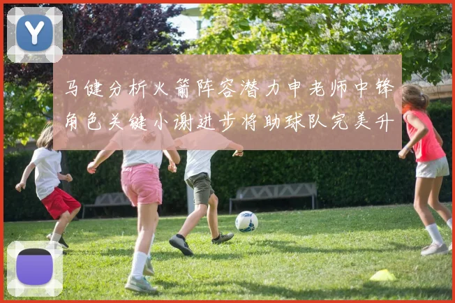 马健分析火箭阵容潜力申老师中锋角色关键小谢进步将助球队完美升级