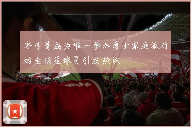 字母哥成为唯一参加勇士家庭派对的全明星球员引发热议