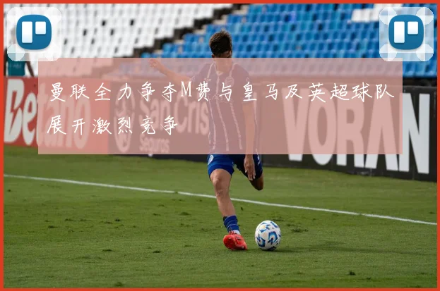 曼联全力争夺M费与皇马及英超球队展开激烈竞争