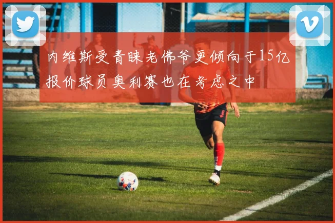 内维斯受青睐老佛爷更倾向于15亿报价球员奥利赛也在考虑之中