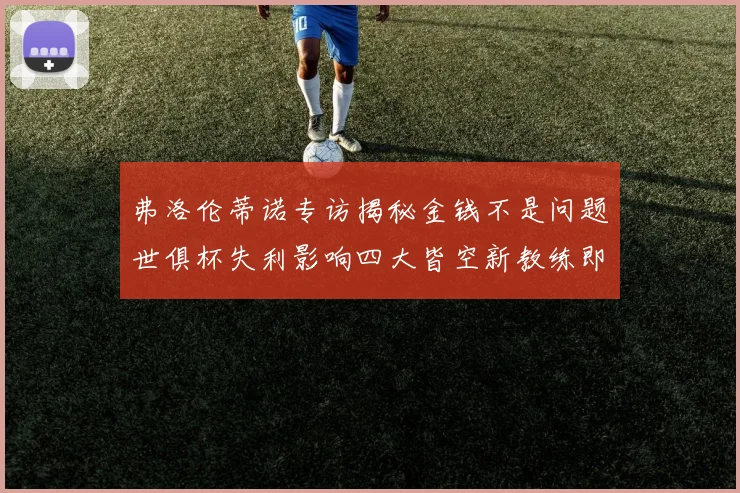 弗洛伦蒂诺专访揭秘金钱不是问题世俱杯失利影响四大皆空新教练即将到来