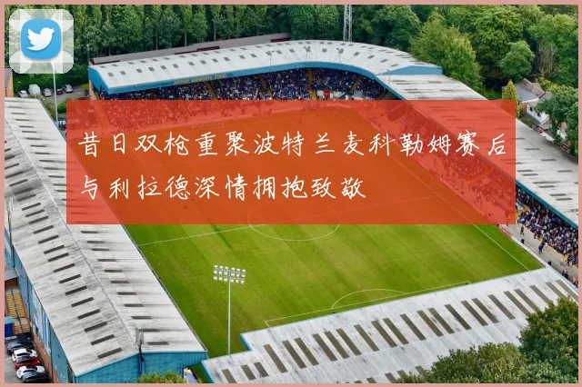 昔日双枪重聚波特兰麦科勒姆赛后与利拉德深情拥抱致敬