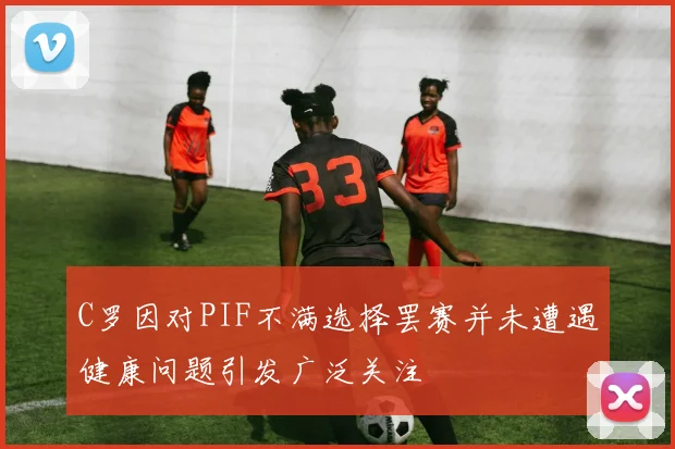 C罗因对PIF不满选择罢赛并未遭遇健康问题引发广泛关注