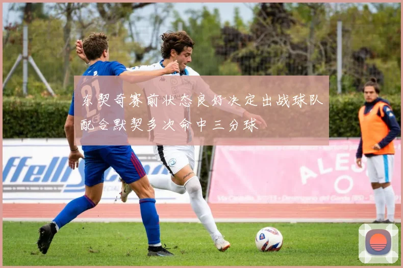 东契奇赛前状态良好决定出战球队配合默契多次命中三分球