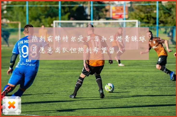 热刺前锋特尔受罗马和黄潜青睐球员愿意离队但热刺希望留人