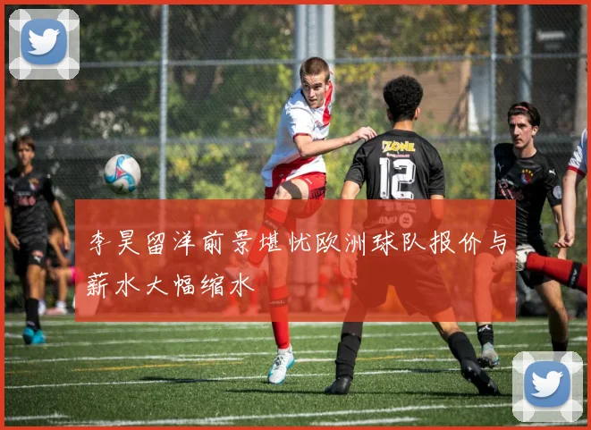 李昊留洋前景堪忧欧洲球队报价与薪水大幅缩水