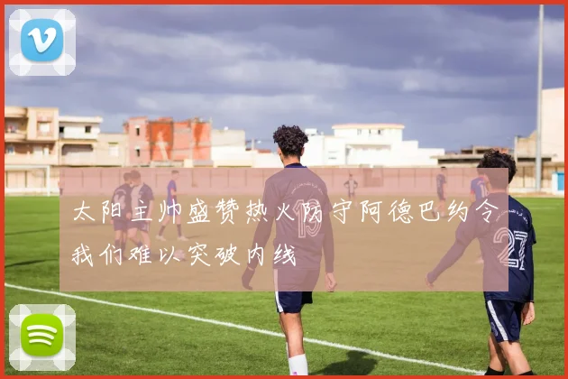 太阳主帅盛赞热火防守阿德巴约令我们难以突破内线