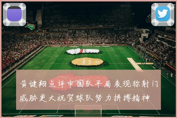 黄健翔点评中国队平局表现称射门威胁更大祝贺球队努力拼搏精神