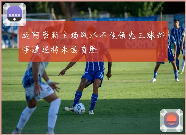 迈阿密新主场风水不佳领先三球却惨遭逆转未尝首胜