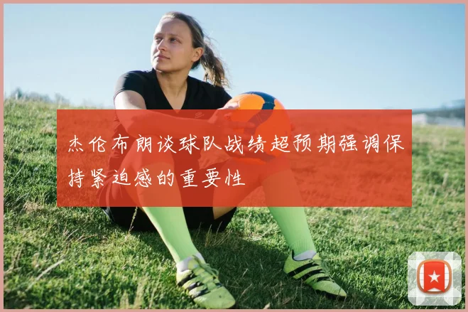 杰伦布朗谈球队战绩超预期强调保持紧迫感的重要性