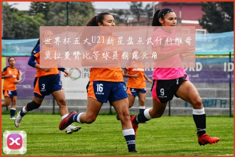 世界杯五大U21新星盘点武什科维奇莫拉曼赞比等球员崭露头角