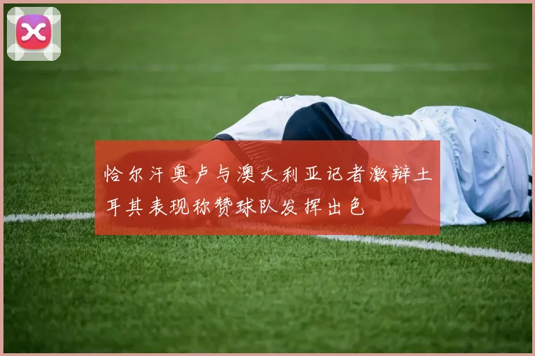 恰尔汗奥卢与澳大利亚记者激辩土耳其表现称赞球队发挥出色
