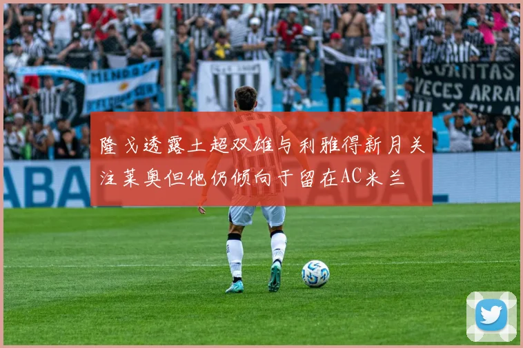 隆戈透露土超双雄与利雅得新月关注莱奥但他仍倾向于留在AC米兰