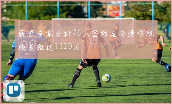薪资专家分析76人签约后与奢侈税线差距达1320万