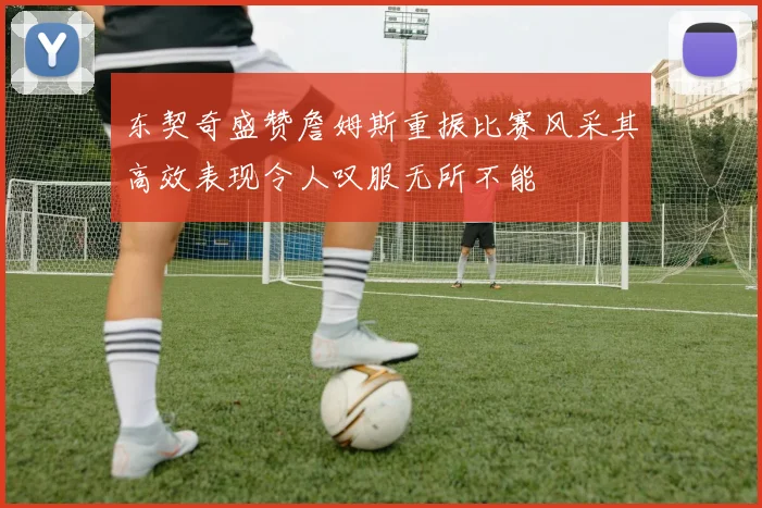 东契奇盛赞詹姆斯重振比赛风采其高效表现令人叹服无所不能
