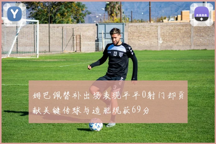 姆巴佩替补出场表现平平0射门却贡献关键传球与造犯规获69分