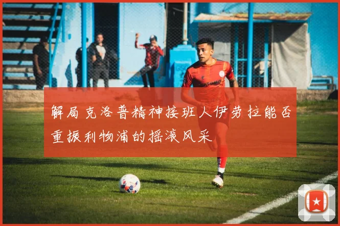 解局克洛普精神接班人伊劳拉能否重振利物浦的摇滚风采