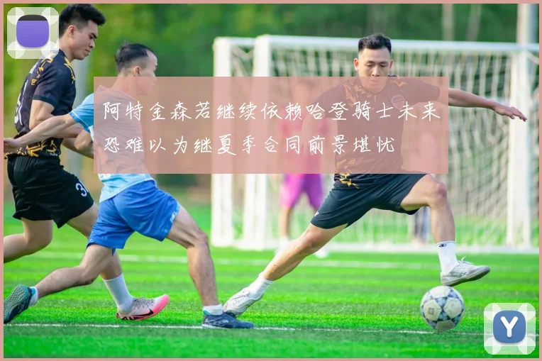 阿特金森若继续依赖哈登骑士未来恐难以为继夏季合同前景堪忧