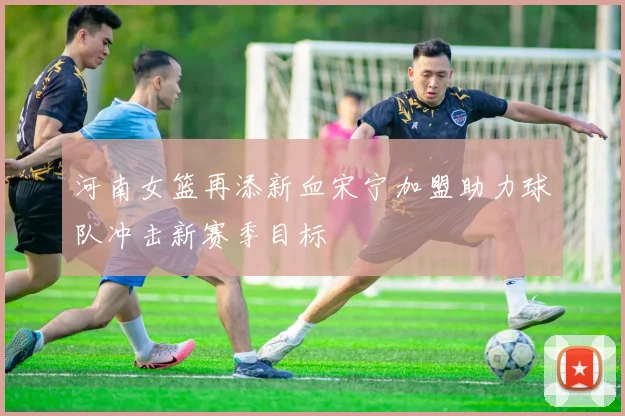 河南女篮再添新血宋宁加盟助力球队冲击新赛季目标