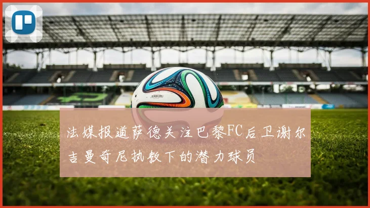 法媒报道萨德关注巴黎FC后卫谢尔吉曼奇尼执教下的潜力球员