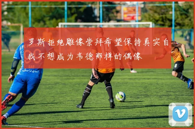 罗斯拒绝雕像崇拜希望保持真实自我不想成为韦德那样的偶像