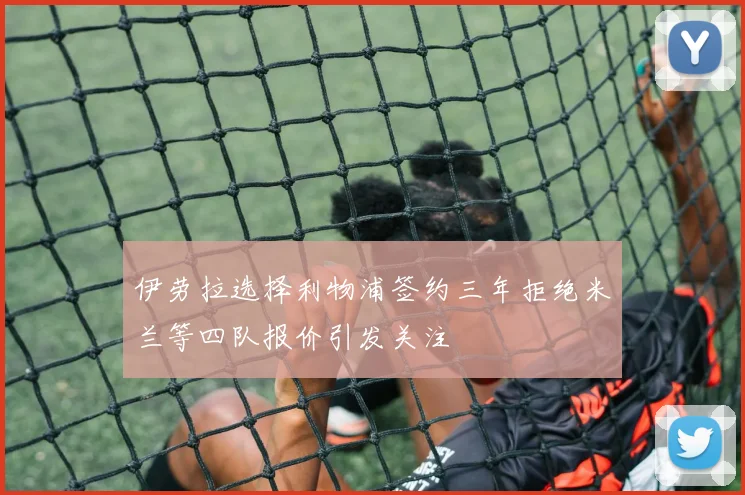 伊劳拉选择利物浦签约三年拒绝米兰等四队报价引发关注