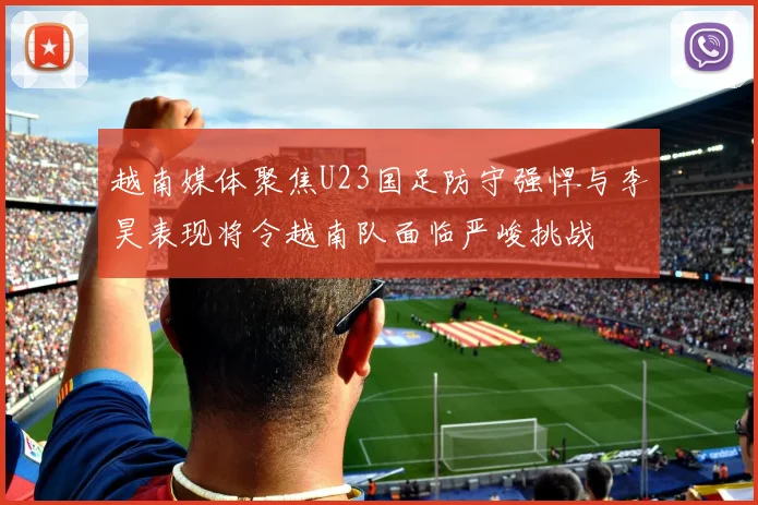 越南媒体聚焦U23国足防守强悍与李昊表现将令越南队面临严峻挑战