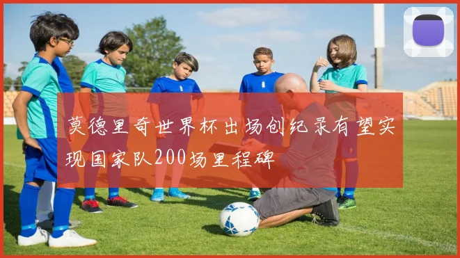 莫德里奇世界杯出场创纪录有望实现国家队200场里程碑