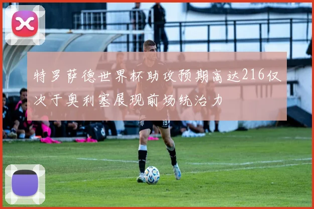 特罗萨德世界杯助攻预期高达216仅次于奥利塞展现前场统治力