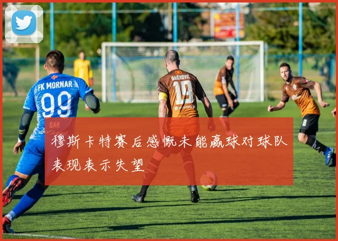 穆斯卡特赛后感慨未能赢球对球队表现表示失望