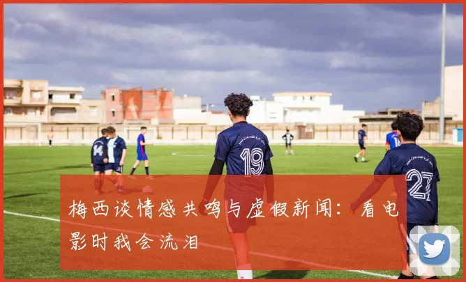 梅西谈情感共鸣与虚假新闻：看电影时我会流泪