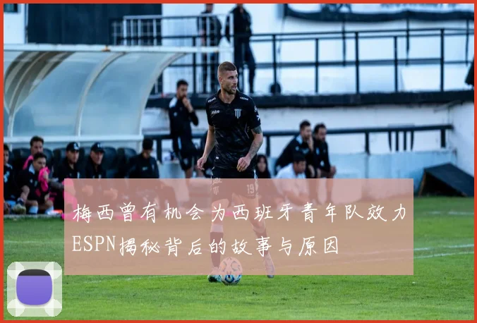 梅西曾有机会为西班牙青年队效力ESPN揭秘背后的故事与原因