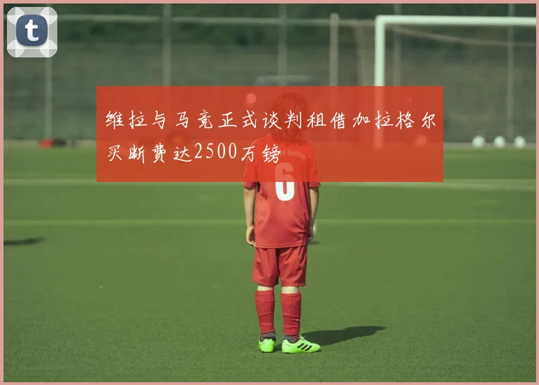 维拉与马竞正式谈判租借加拉格尔买断费达2500万镑