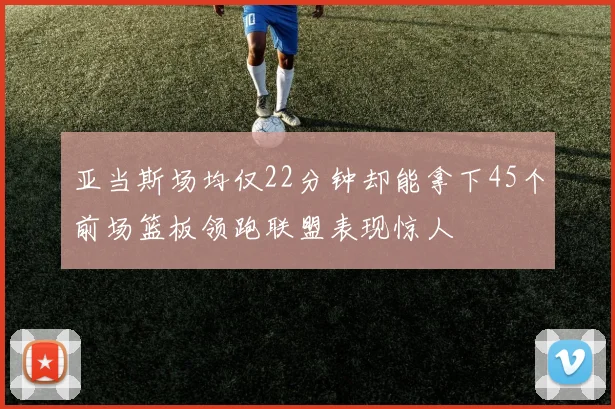 亚当斯场均仅22分钟却能拿下45个前场篮板领跑联盟表现惊人