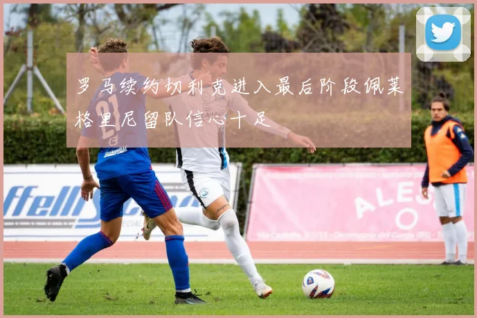 罗马续约切利克进入最后阶段佩莱格里尼留队信心十足