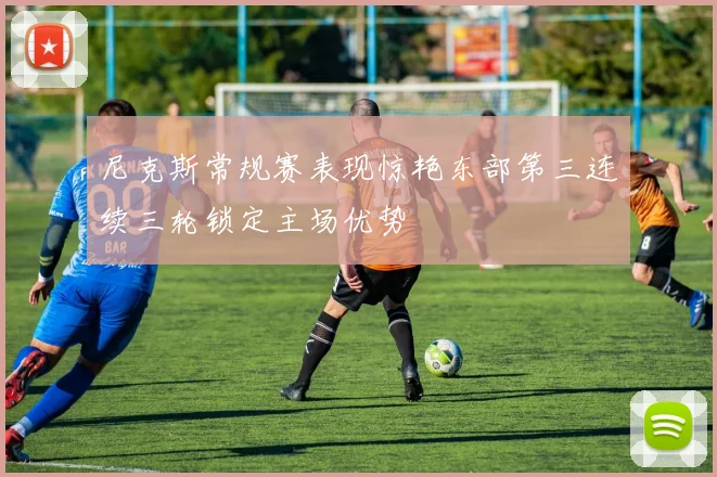 尼克斯常规赛表现惊艳东部第三连续三轮锁定主场优势