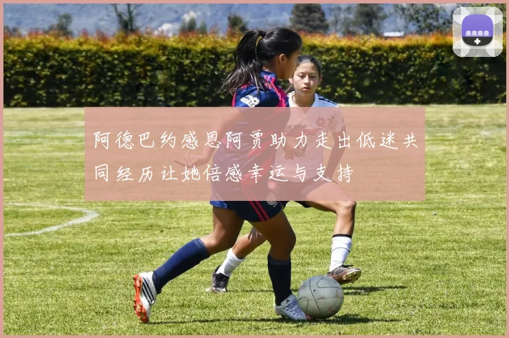 阿德巴约感恩阿贾助力走出低迷共同经历让她倍感幸运与支持