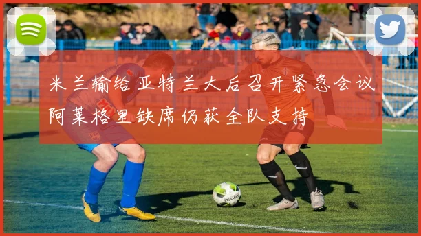 米兰输给亚特兰大后召开紧急会议阿莱格里缺席仍获全队支持