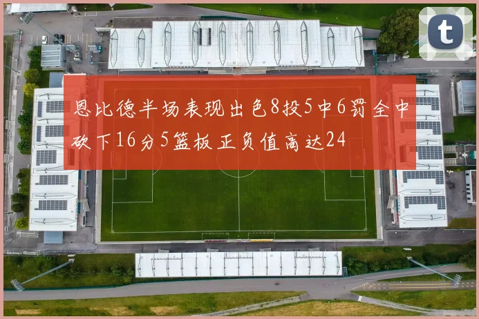 恩比德半场表现出色8投5中6罚全中砍下16分5篮板正负值高达24