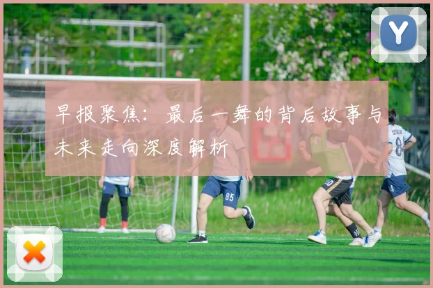 早报聚焦：最后一舞的背后故事与未来走向深度解析